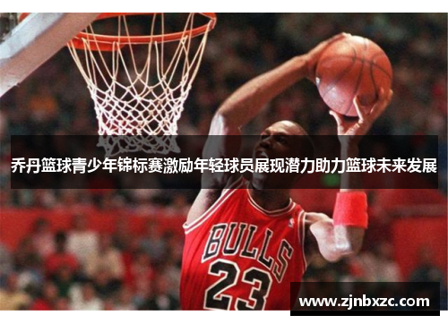 乔丹篮球青少年锦标赛激励年轻球员展现潜力助力篮球未来发展