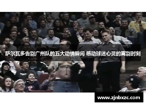 萨尔瓦多告别广州队的五大动情瞬间 感动球迷心灵的离别时刻 萨尔瓦多告别广州队的五大动情瞬间 感动球迷心灵的离别时刻