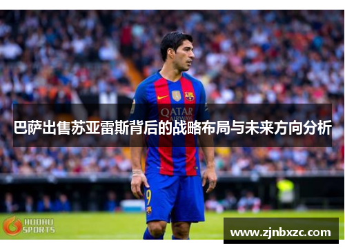 巴萨出售苏亚雷斯背后的战略布局与未来方向分析 巴萨出售苏亚雷斯背后的战略布局与未来方向分析